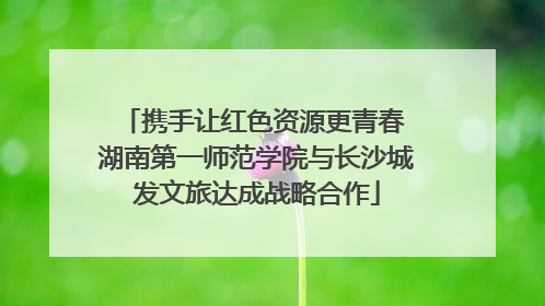 携手让红色资源更青春 湖南第一师范学院与长沙城发文旅达成战略合作